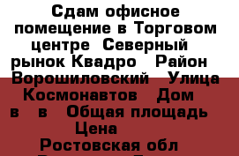 Сдам офисное помещение в Торговом центре “Северный“, рынок Квадро › Район ­ Ворошиловский › Улица ­ Космонавтов › Дом ­ 32в/21в › Общая площадь ­ 90 › Цена ­ 50 000 - Ростовская обл., Ростов-на-Дону г. Недвижимость » Помещения аренда   . Ростовская обл.,Ростов-на-Дону г.